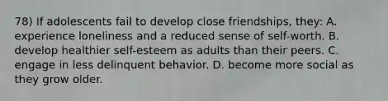 78) If adolescents fail to develop close friendships, they: A. experience loneliness and a reduced sense of self-worth. B. develop healthier self-esteem as adults than their peers. C. engage in less delinquent behavior. D. become more social as they grow older.