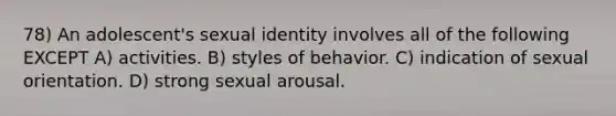 78) An adolescent's sexual identity involves all of the following EXCEPT A) activities. B) styles of behavior. C) indication of sexual orientation. D) strong sexual arousal.