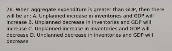 78. When aggregate expenditure is greater than GDP, then there will be an: A. Unplanned increase in inventories and GDP will increase B. Unplanned decrease in inventories and GDP will increase C. Unplanned increase in inventories and GDP will decrease D. Unplanned decrease in inventories and GDP will decrease