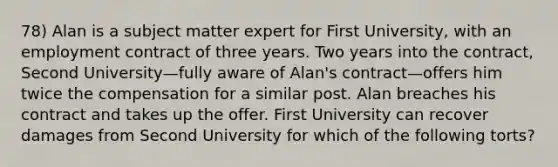 78) Alan is a subject matter expert for First University, with an employment contract of three years. Two years into the contract, Second University—fully aware of Alan's contract—offers him twice the compensation for a similar post. Alan breaches his contract and takes up the offer. First University can recover damages from Second University for which of the following torts?