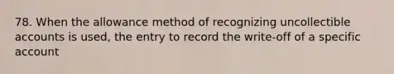 78. When the allowance method of recognizing uncollectible accounts is used, the entry to record the write-off of a specific account