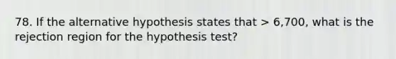 78. If the alternative hypothesis states that > 6,700, what is the rejection region for the hypothesis test?