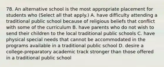 78. An alternative school is the most appropriate placement for students who (Select all that apply.) A. have difficulty attending a traditional public school because of religious beliefs that conflict with some of the curriculum B. have parents who do not wish to send their children to the local traditional public schools C. have physical special needs that cannot be accommodated in the programs available in a traditional public school D. desire a college-preparatory academic track stronger than those offered in a traditional public school