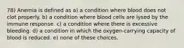 78) Anemia is defined as a) a condition where blood does not clot properly. b) a condition where blood cells are lysed by the immune response. c) a condition where there is excessive bleeding. d) a condition in which the oxygen-carrying capacity of blood is reduced. e) none of these choices.