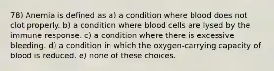 78) Anemia is defined as a) a condition where blood does not clot properly. b) a condition where blood cells are lysed by the immune response. c) a condition where there is excessive bleeding. d) a condition in which the oxygen-carrying capacity of blood is reduced. e) none of these choices.