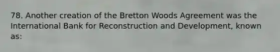 78. Another creation of the Bretton Woods Agreement was the International Bank for Reconstruction and Development, known as: