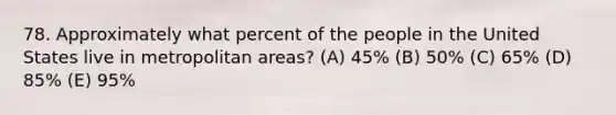 78. Approximately what percent of the people in the United States live in metropolitan areas? (A) 45% (B) 50% (C) 65% (D) 85% (E) 95%