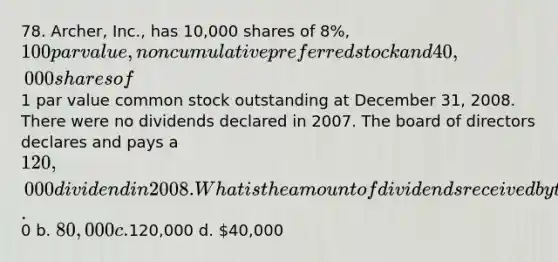 78. Archer, Inc., has 10,000 shares of 8%, 100 par value, noncumulative preferred stock and 40,000 shares of1 par value common stock outstanding at December 31, 2008. There were no dividends declared in 2007. The board of directors declares and pays a 120,000 dividend in 2008. What is the amount of dividends received by the common stockholders in 2008? a.0 b. 80,000 c.120,000 d. 40,000