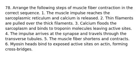 78. Arrange the following steps of muscle fiber contraction in the correct sequence. 1. The muscle impulse reaches the sarcoplasmic reticulum and calcium is released. 2. Thin filaments are pulled over the thick filaments. 3. Calcium floods the sarcoplasm and binds to troponin molecules leaving active sites. 4. The impulse arrives at the synapse and travels through the transverse tubules. 5. The muscle fiber shortens and contracts. 6. Myosin heads bind to exposed active sites on actin, forming cross-bridges.