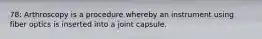 78: Arthroscopy is a procedure whereby an instrument using fiber optics is inserted into a joint capsule.