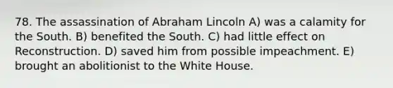 78. The assassination of Abraham Lincoln A) was a calamity for the South. B) benefited the South. C) had little effect on Reconstruction. D) saved him from possible impeachment. E) brought an abolitionist to the White House.