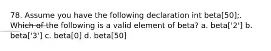 78. Assume you have the following declaration int beta[50];. Which of the following is a valid element of beta? a. beta['2'] b. beta['3'] c. beta[0] d. beta[50]