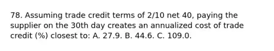 78. Assuming trade credit terms of 2/10 net 40, paying the supplier on the 30th day creates an annualized cost of trade credit (%) closest to: A. 27.9. B. 44.6. C. 109.0.