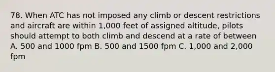 78. When ATC has not imposed any climb or descent restrictions and aircraft are within 1,000 feet of assigned altitude, pilots should attempt to both climb and descend at a rate of between A. 500 and 1000 fpm B. 500 and 1500 fpm C. 1,000 and 2,000 fpm