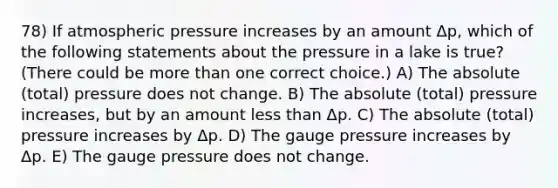 78) If atmospheric pressure increases by an amount Δp, which of the following statements about the pressure in a lake is true? (There could be more than one correct choice.) A) The absolute (total) pressure does not change. B) The absolute (total) pressure increases, but by an amount less than Δp. C) The absolute (total) pressure increases by Δp. D) The gauge pressure increases by Δp. E) The gauge pressure does not change.