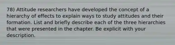 78) Attitude researchers have developed the concept of a hierarchy of effects to explain ways to study attitudes and their formation. List and briefly describe each of the three hierarchies that were presented in the chapter. Be explicit with your description.