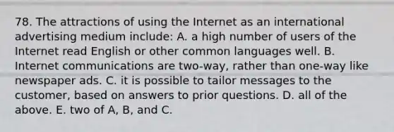 78. The attractions of using the Internet as an international advertising medium include: A. a high number of users of the Internet read English or other common languages well. B. Internet communications are two-way, rather than one-way like newspaper ads. C. it is possible to tailor messages to the customer, based on answers to prior questions. D. all of the above. E. two of A, B, and C.