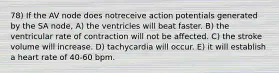 78) If the AV node does notreceive action potentials generated by the SA node, A) the ventricles will beat faster. B) the ventricular rate of contraction will not be affected. C) the stroke volume will increase. D) tachycardia will occur. E) it will establish a heart rate of 40-60 bpm.