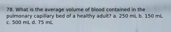 78. What is the average volume of blood contained in the pulmonary capillary bed of a healthy adult? a. 250 mL b. 150 mL c. 500 mL d. 75 mL