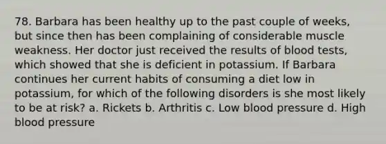 78. Barbara has been healthy up to the past couple of weeks, but since then has been complaining of considerable muscle weakness. Her doctor just received the results of blood tests, which showed that she is deficient in potassium. If Barbara continues her current habits of consuming a diet low in potassium, for which of the following disorders is she most likely to be at risk? a. Rickets b. Arthritis c. Low blood pressure d. High blood pressure