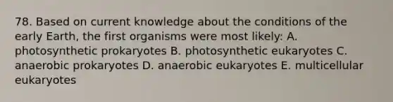 78. Based on current knowledge about the conditions of the early Earth, the first organisms were most likely: A. photosynthetic prokaryotes B. photosynthetic eukaryotes C. anaerobic prokaryotes D. anaerobic eukaryotes E. multicellular eukaryotes