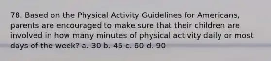 78. Based on the Physical Activity Guidelines for Americans, parents are encouraged to make sure that their children are involved in how many minutes of physical activity daily or most days of the week? a. 30 b. 45 c. 60 d. 90