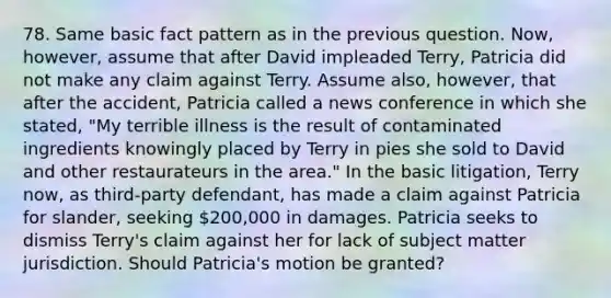 78. Same basic fact pattern as in the previous question. Now, however, assume that after David impleaded Terry, Patricia did not make any claim against Terry. Assume also, however, that after the accident, Patricia called a news conference in which she stated, "My terrible illness is the result of contaminated ingredients knowingly placed by Terry in pies she sold to David and other restaurateurs in the area." In the basic litigation, Terry now, as third-party defendant, has made a claim against Patricia for slander, seeking 200,000 in damages. Patricia seeks to dismiss Terry's claim against her for lack of subject matter jurisdiction. Should Patricia's motion be granted?