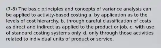 (7-8) The basic principles and concepts of variance analysis can be applied to activity-based costing a. by application as to the levels of cost hierarchy. b. through careful classification of costs as direct and indirect as applied to the product or job. c. with use of standard costing systems only. d. only through those activities related to individual units of product or service.