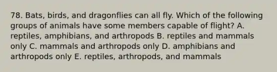 78. Bats, birds, and dragonflies can all fly. Which of the following groups of animals have some members capable of flight? A. reptiles, amphibians, and arthropods B. reptiles and mammals only C. mammals and arthropods only D. amphibians and arthropods only E. reptiles, arthropods, and mammals