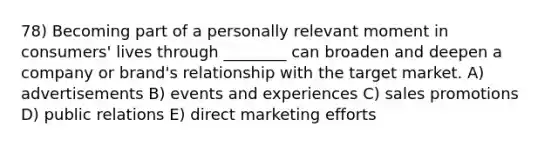 78) Becoming part of a personally relevant moment in consumers' lives through ________ can broaden and deepen a company or brand's relationship with the target market. A) advertisements B) events and experiences C) sales promotions D) public relations E) direct marketing efforts