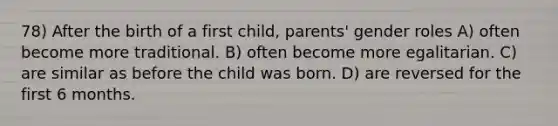 78) After the birth of a first child, parents' gender roles A) often become more traditional. B) often become more egalitarian. C) are similar as before the child was born. D) are reversed for the first 6 months.