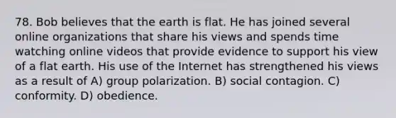 78. Bob believes that the earth is flat. He has joined several online organizations that share his views and spends time watching online videos that provide evidence to support his view of a flat earth. His use of the Internet has strengthened his views as a result of A) group polarization. B) social contagion. C) conformity. D) obedience.