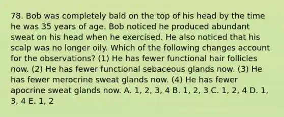 78. Bob was completely bald on the top of his head by the time he was 35 years of age. Bob noticed he produced abundant sweat on his head when he exercised. He also noticed that his scalp was no longer oily. Which of the following changes account for the observations? (1) He has fewer functional hair follicles now. (2) He has fewer functional sebaceous glands now. (3) He has fewer merocrine sweat glands now. (4) He has fewer apocrine sweat glands now. A. 1, 2, 3, 4 B. 1, 2, 3 C. 1, 2, 4 D. 1, 3, 4 E. 1, 2