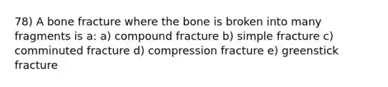 78) A bone fracture where the bone is broken into many fragments is a: a) compound fracture b) simple fracture c) comminuted fracture d) compression fracture e) greenstick fracture