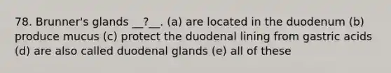 78. Brunner's glands __?__. (a) are located in the duodenum (b) produce mucus (c) protect the duodenal lining from gastric acids (d) are also called duodenal glands (e) all of these