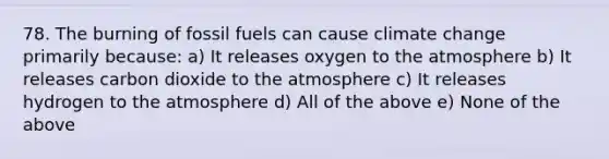 78. The burning of fossil fuels can cause climate change primarily because: a) It releases oxygen to the atmosphere b) It releases carbon dioxide to the atmosphere c) It releases hydrogen to the atmosphere d) All of the above e) None of the above