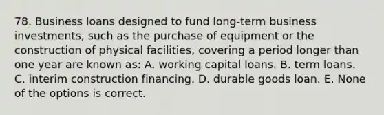 78. Business loans designed to fund long-term business investments, such as the purchase of equipment or the construction of physical facilities, covering a period longer than one year are known as: A. working capital loans. B. term loans. C. interim construction financing. D. durable goods loan. E. None of the options is correct.