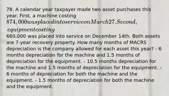 78. A calendar year taxpayer made two asset purchases this year. First, a machine costing 874,000 was placed into service on March 27. Second, equipment costing660,000 was placed into service on December 14th. Both assets are 7-year recovery property. How many months of MACRS depreciation is the company allowed for each asset this year? - 6 months depreciation for the machine and 1.5 months of depreciation for the equipment. - 10.5 months depreciation for the machine and 1.5 months of depreciation for the equipment. - 6 months of depreciation for both the machine and the equipment. - 1.5 months of depreciation for both the machine and the equipment.