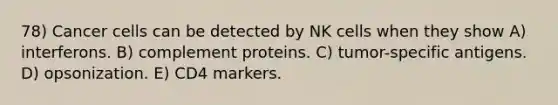 78) Cancer cells can be detected by NK cells when they show A) interferons. B) complement proteins. C) tumor-specific antigens. D) opsonization. E) CD4 markers.