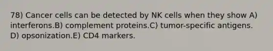 78) Cancer cells can be detected by NK cells when they show A) interferons.B) complement proteins.C) tumor-specific antigens. D) opsonization.E) CD4 markers.