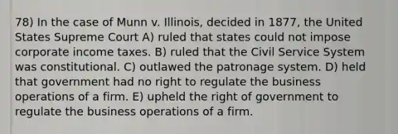 78) In the case of Munn v. Illinois, decided in 1877, the United States Supreme Court A) ruled that states could not impose corporate income taxes. B) ruled that the Civil Service System was constitutional. C) outlawed the patronage system. D) held that government had no right to regulate the business operations of a firm. E) upheld the right of government to regulate the business operations of a firm.