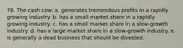 78. The cash cow: a. generates tremendous profits in a rapidly growing industry. b. has a small market share in a rapidly growing industry. c. has a small market share in a slow-growth industry. d. has a large market share in a slow-growth industry. e. is generally a dead business that should be divested.