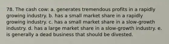 78. The cash cow: a. generates tremendous profits in a rapidly growing industry. b. has a small market share in a rapidly growing industry. c. has a small market share in a slow-growth industry. d. has a large market share in a slow-growth industry. e. is generally a dead business that should be divested.