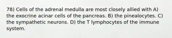 78) Cells of the adrenal medulla are most closely allied with A) the exocrine acinar cells of the pancreas. B) the pinealocytes. C) the sympathetic neurons. D) the T lymphocytes of the immune system.