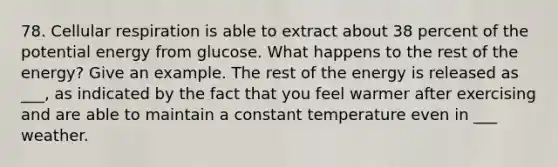 78. Cellular respiration is able to extract about 38 percent of the potential energy from glucose. What happens to the rest of the energy? Give an example. The rest of the energy is released as ___, as indicated by the fact that you feel warmer after exercising and are able to maintain a constant temperature even in ___ weather.