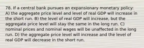 78. If a central bank pursues an expansionary monetary policy: A) the aggregate price level and level of real GDP will increase in the short run. B) the level of real GDP will increase, but the aggregate price level will stay the same in the long run. C) nominal prices and nominal wages will be unaffected in the long run. D) the aggregate price level will increase and the level of real GDP will decrease in the short run.