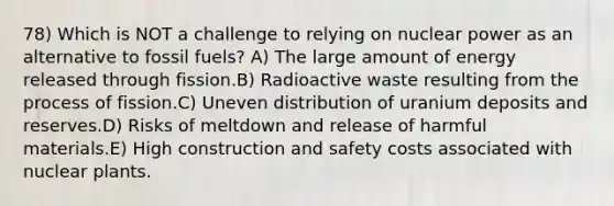 78) Which is NOT a challenge to relying on nuclear power as an alternative to fossil fuels? A) The large amount of energy released through fission.B) Radioactive waste resulting from the process of fission.C) Uneven distribution of uranium deposits and reserves.D) Risks of meltdown and release of harmful materials.E) High construction and safety costs associated with nuclear plants.