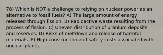 78) Which is NOT a challenge to relying on nuclear power as an alternative to fossil fuels? A) The large amount of energy released through fission. B) Radioactive waste resulting from the process of fission. C) Uneven distribution of uranium deposits and reserves. D) Risks of meltdown and release of harmful materials. E) High construction and safety costs associated with nuclear plants.