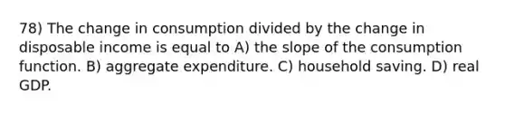 78) The change in consumption divided by the change in disposable income is equal to A) the slope of the consumption function. B) aggregate expenditure. C) household saving. D) real GDP.