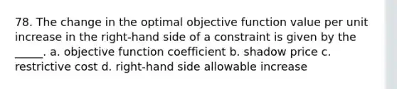 78. The change in the optimal objective function value per unit increase in the right-hand side of a constraint is given by the _____. a. objective function coefficient b. shadow price c. restrictive cost d. right-hand side allowable increase